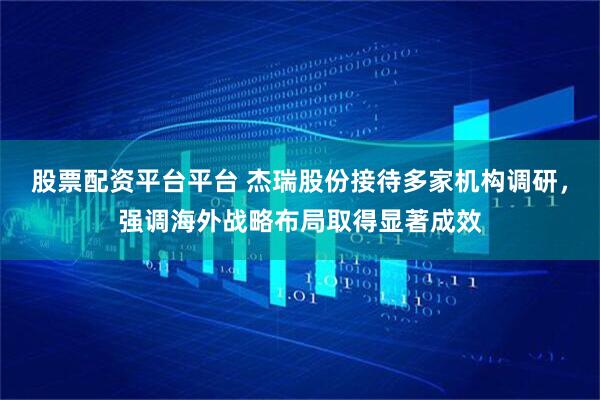 股票配资平台平台 杰瑞股份接待多家机构调研，强调海外战略布局取得显著成效