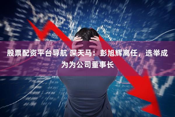 股票配资平台导航 深天马：彭旭辉离任，选举成为为公司董事长