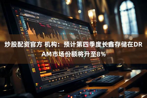 炒股配资官方 机构：预计第四季度长鑫存储在DRAM市场份额将升至8%