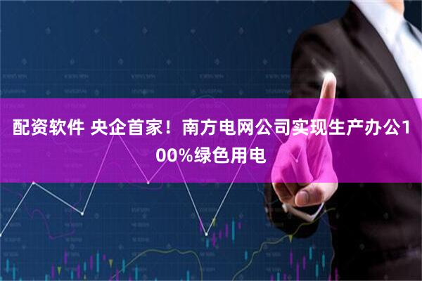 配资软件 央企首家！南方电网公司实现生产办公100%绿色用电