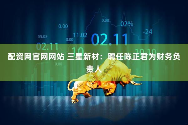 配资网官网网站 三星新材：聘任陈正君为财务负责人