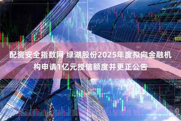 配资安全指数网 绿湖股份2025年度拟向金融机构申请1亿元授信额度并更正公告