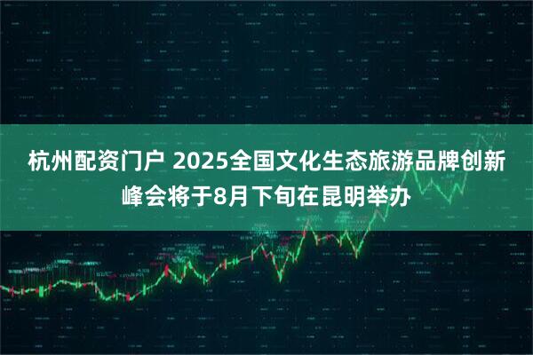 杭州配资门户 2025全国文化生态旅游品牌创新峰会将于8月下旬在昆明举办