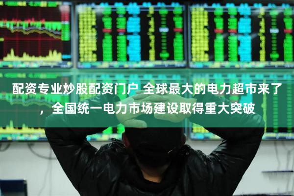 配资专业炒股配资门户 全球最大的电力超市来了，全国统一电力市场建设取得重大突破