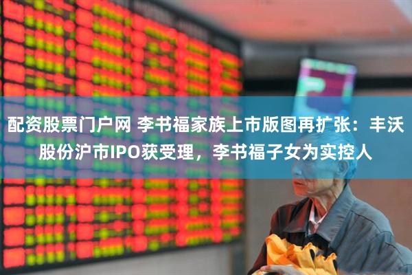 配资股票门户网 李书福家族上市版图再扩张：丰沃股份沪市IPO获受理，李书福子女为实控人