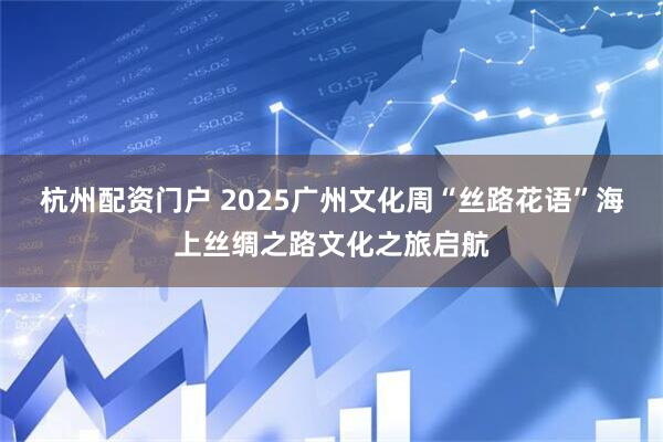 杭州配资门户 2025广州文化周“丝路花语”海上丝绸之路文化之旅启航