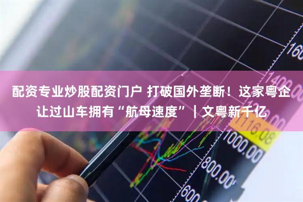 配资专业炒股配资门户 打破国外垄断！这家粤企让过山车拥有“航母速度”｜文粤新千亿