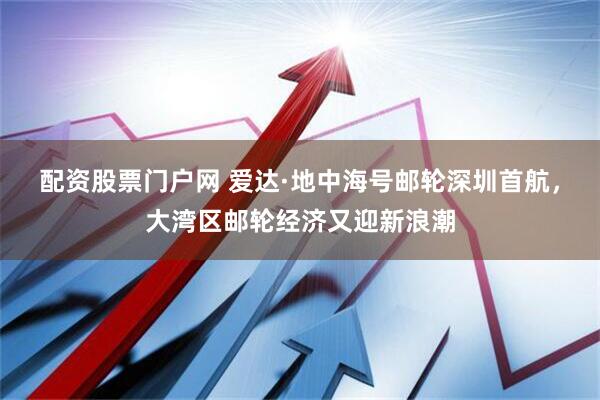 配资股票门户网 爱达·地中海号邮轮深圳首航，大湾区邮轮经济又迎新浪潮