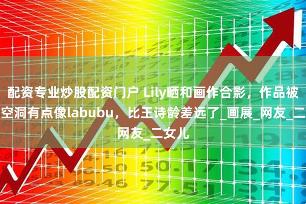 配资专业炒股配资门户 Lily晒和画作合影，作品被吐槽空洞有点像labubu，比王诗龄差远了_画展_网友_二女儿