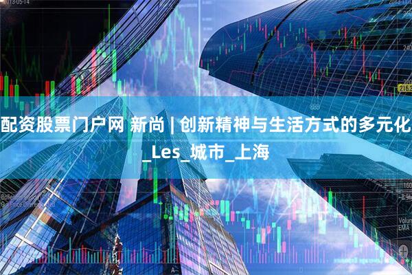 配资股票门户网 新尚 | 创新精神与生活方式的多元化_Les_城市_上海