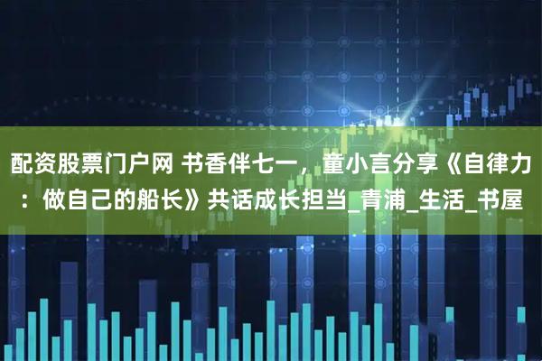 配资股票门户网 书香伴七一，童小言分享《自律力：做自己的船长》共话成长担当_青浦_生活_书屋