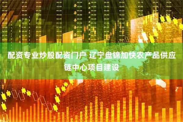 配资专业炒股配资门户 辽宁盘锦加快农产品供应链中心项目建设
