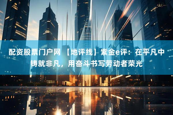 配资股票门户网 【地评线】紫金e评：在平凡中铸就非凡，用奋斗书写劳动者荣光