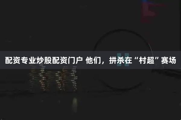 配资专业炒股配资门户 他们，拼杀在“村超”赛场