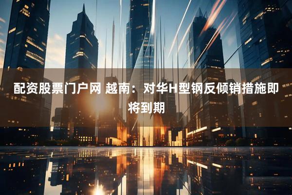 配资股票门户网 越南：对华H型钢反倾销措施即将到期
