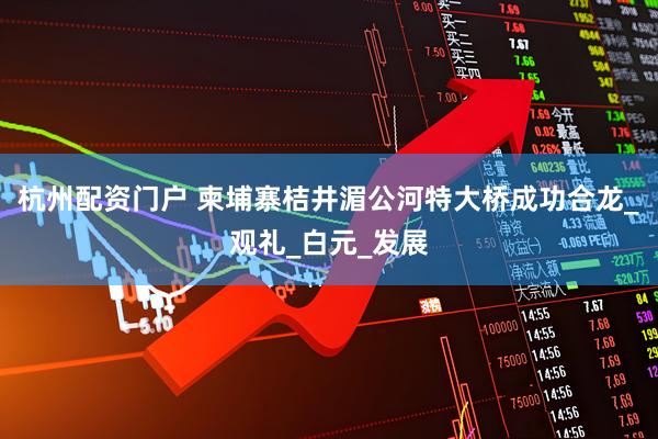 杭州配资门户 柬埔寨桔井湄公河特大桥成功合龙_观礼_白元_发展
