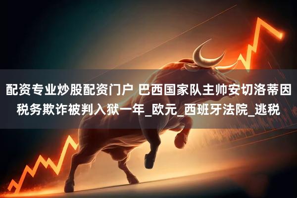 配资专业炒股配资门户 巴西国家队主帅安切洛蒂因税务欺诈被判入狱一年_欧元_西班牙法院_逃税