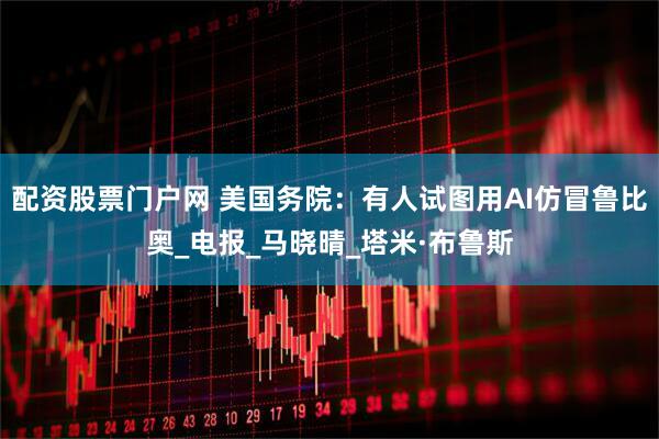 配资股票门户网 美国务院：有人试图用AI仿冒鲁比奥_电报_马晓晴_塔米·布鲁斯
