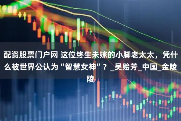 配资股票门户网 这位终生未嫁的小脚老太太，凭什么被世界公认为“智慧女神”？_吴贻芳_中国_金陵