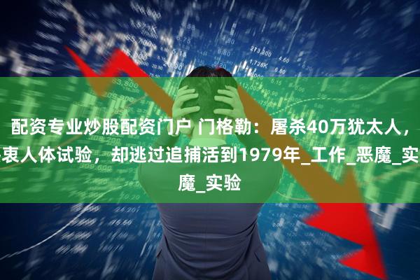 配资专业炒股配资门户 门格勒：屠杀40万犹太人，热衷人体试验，却逃过追捕活到1979年_工作_恶魔_实验