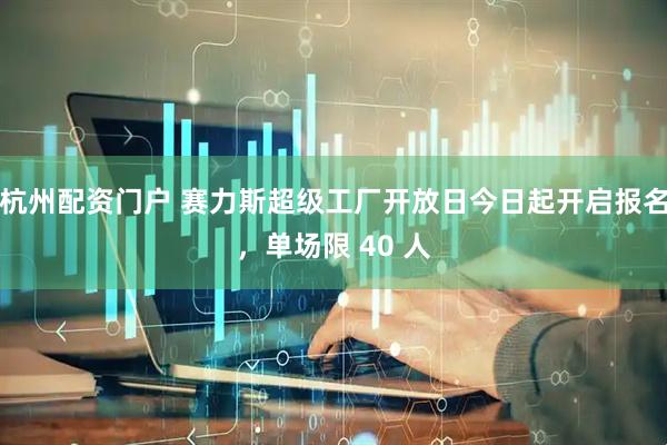杭州配资门户 赛力斯超级工厂开放日今日起开启报名，单场限 40 人