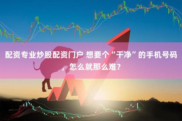 配资专业炒股配资门户 想要个“干净”的手机号码，怎么就那么难？