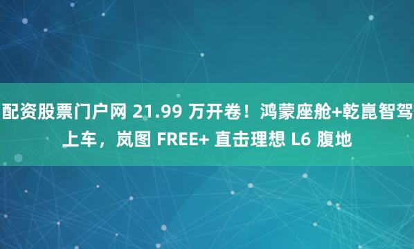 配资股票门户网 21.99 万开卷！鸿蒙座舱+乾崑智驾上车，岚图 FREE+ 直击理想 L6 腹地