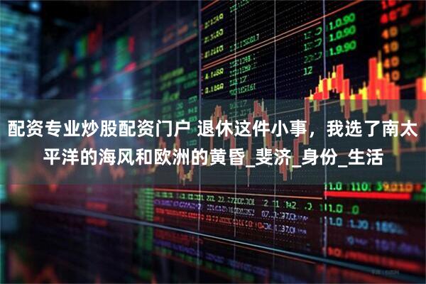 配资专业炒股配资门户 退休这件小事，我选了南太平洋的海风和欧洲的黄昏_斐济_身份_生活