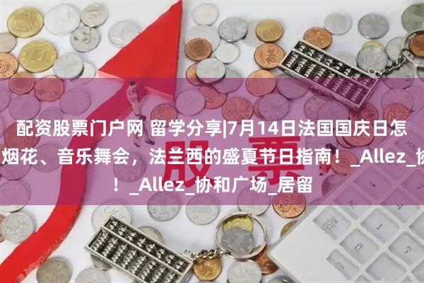 配资股票门户网 留学分享|7月14日法国国庆日怎么玩：阅兵、烟花、音乐舞会，法兰西的盛夏节日指南！_Allez_协和广场_居留