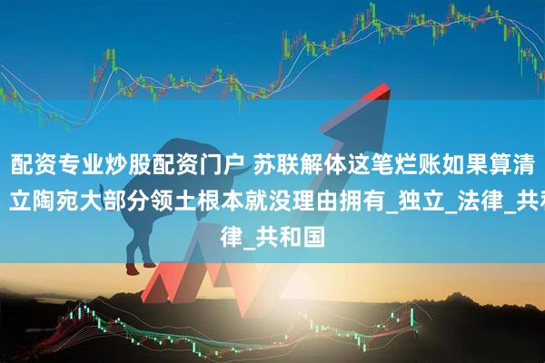 配资专业炒股配资门户 苏联解体这笔烂账如果算清楚，立陶宛大部分领土根本就没理由拥有_独立_法律_共和国