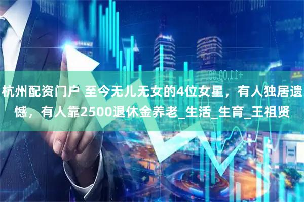 杭州配资门户 至今无儿无女的4位女星，有人独居遗憾，有人靠2500退休金养老_生活_生育_王祖贤