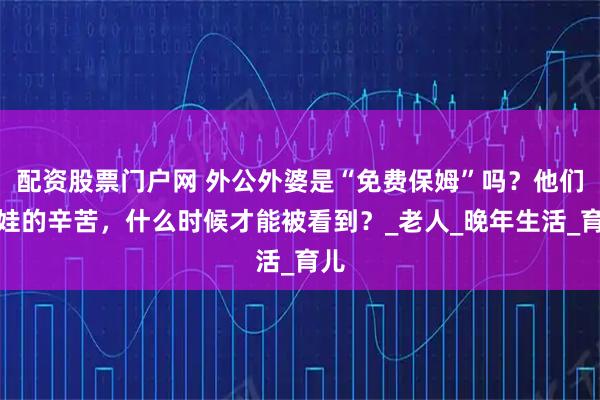 配资股票门户网 外公外婆是“免费保姆”吗？他们带娃的辛苦，什么时候才能被看到？_老人_晚年生活_育儿