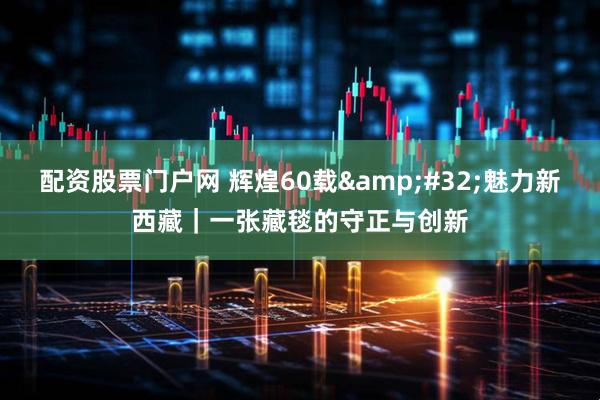 配资股票门户网 辉煌60载&#32;魅力新西藏｜一张藏毯的守正与创新
