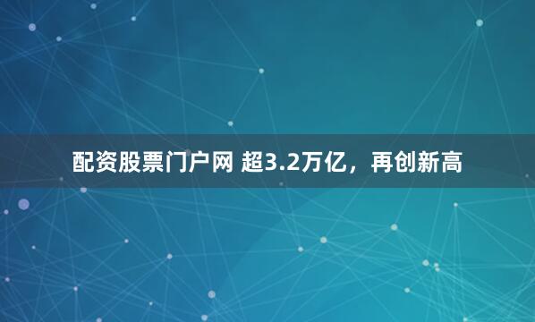 配资股票门户网 超3.2万亿，再创新高