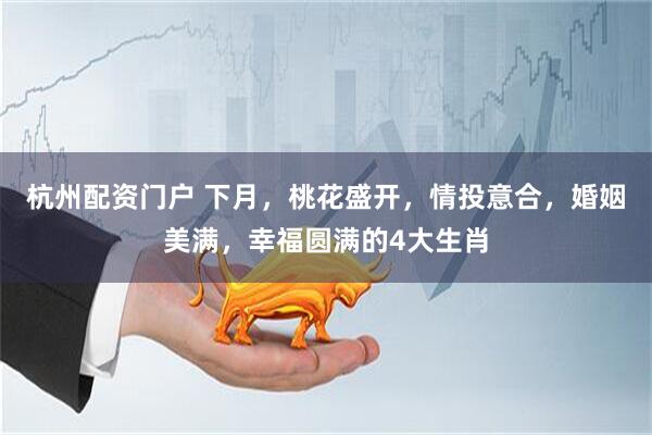 杭州配资门户 下月，桃花盛开，情投意合，婚姻美满，幸福圆满的4大生肖