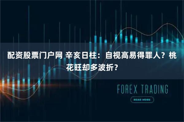 配资股票门户网 辛亥日柱：自视高易得罪人？桃花旺却多波折？