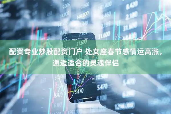 配资专业炒股配资门户 处女座春节感情运高涨，邂逅适合的灵魂伴侣