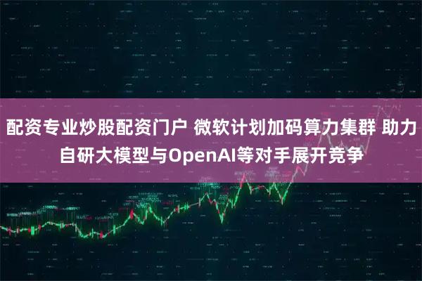 配资专业炒股配资门户 微软计划加码算力集群 助力自研大模型与OpenAI等对手展开竞争