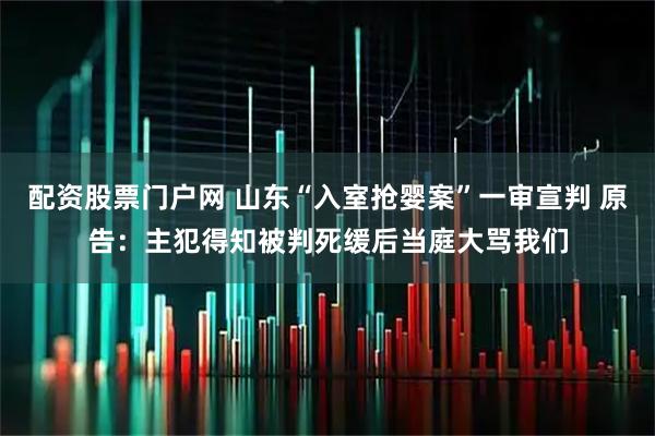 配资股票门户网 山东“入室抢婴案”一审宣判 原告：主犯得知被判死缓后当庭大骂我们