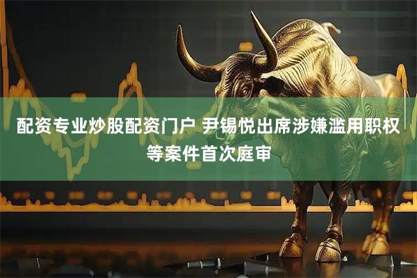 配资专业炒股配资门户 尹锡悦出席涉嫌滥用职权等案件首次庭审