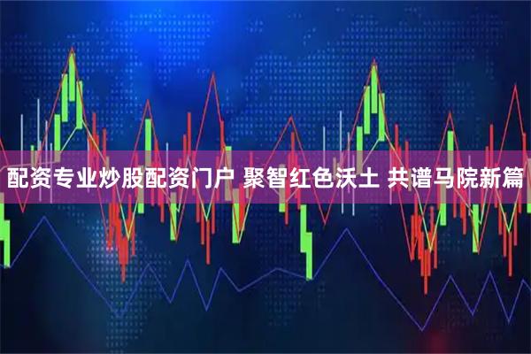 配资专业炒股配资门户 聚智红色沃土 共谱马院新篇