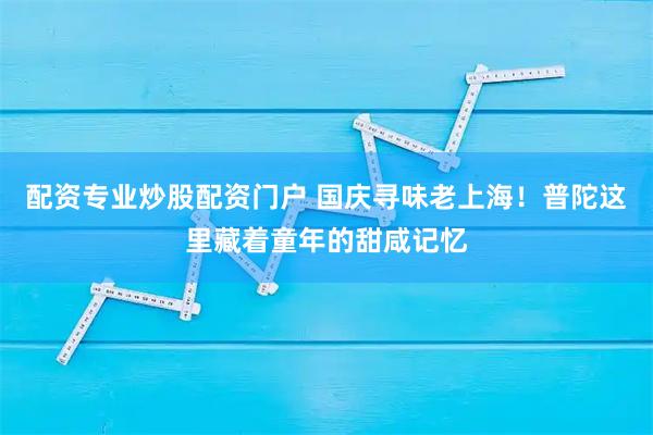配资专业炒股配资门户 国庆寻味老上海！普陀这里藏着童年的甜咸记忆