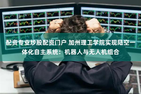 配资专业炒股配资门户 加州理工学院实现陆空一体化自主系统:机器人与无人机组合