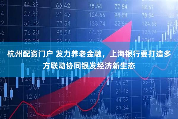 杭州配资门户 发力养老金融,上海银行要打造多方联动协同银发经济新生态