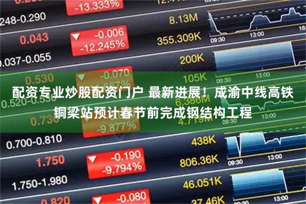 配资专业炒股配资门户 最新进展！成渝中线高铁铜梁站预计春节前完成钢结构工程