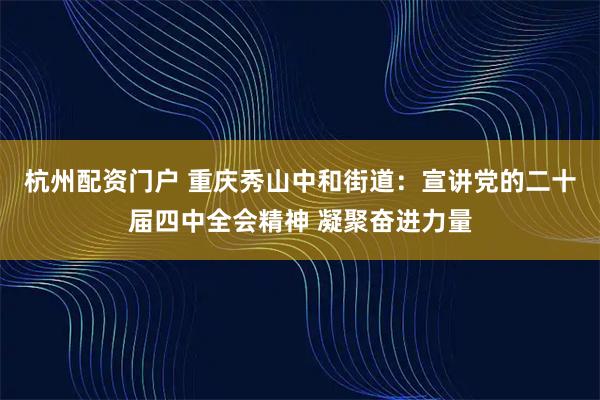 杭州配资门户 重庆秀山中和街道：宣讲党的二十届四中全会精神 凝聚奋进力量