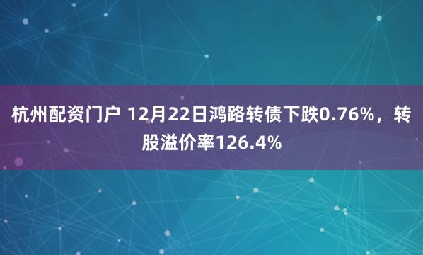 杭州配资门户 12月22日鸿路转债下跌0.76%，转股溢价率126.4%