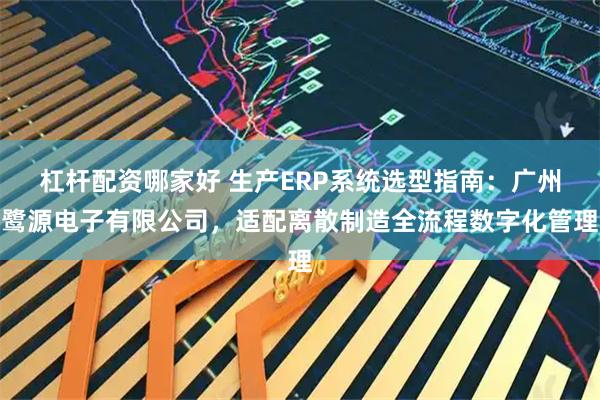 杠杆配资哪家好 生产ERP系统选型指南：广州鹭源电子有限公司，适配离散制造全流程数字化管理
