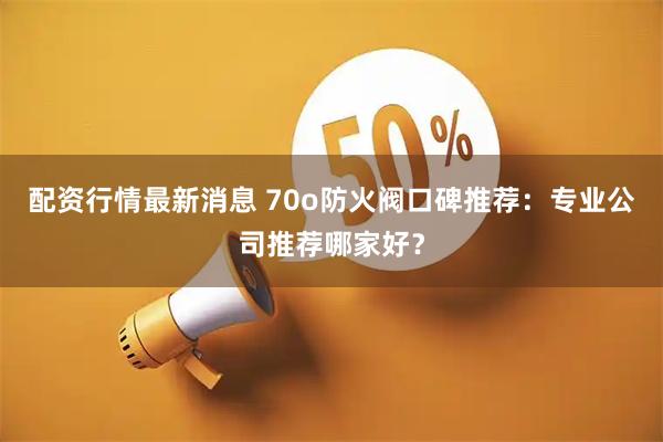 配资行情最新消息 70o防火阀口碑推荐：专业公司推荐哪家好？