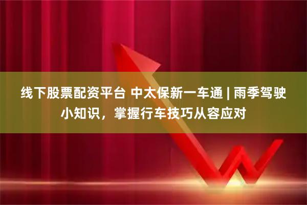 线下股票配资平台 中太保新一车通 | 雨季驾驶小知识，掌握行车技巧从容应对